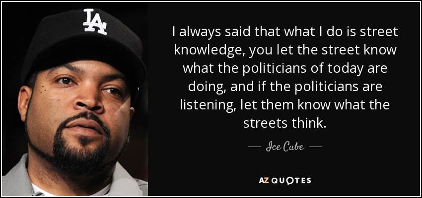 I always said that what I do is street knowledge, you let the street know what the politicians of today are doing, and if the politicians are listening, let them know what the streets think. - Ice Cube