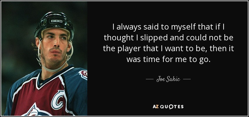 I always said to myself that if I thought I slipped and could not be the player that I want to be, then it was time for me to go. - Joe Sakic