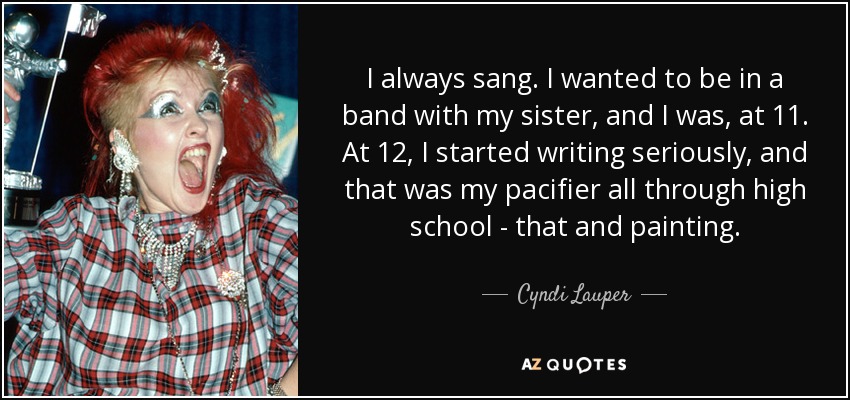 I always sang. I wanted to be in a band with my sister, and I was, at 11. At 12, I started writing seriously, and that was my pacifier all through high school - that and painting. - Cyndi Lauper