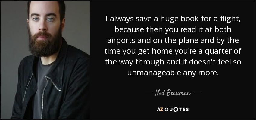 I always save a huge book for a flight, because then you read it at both airports and on the plane and by the time you get home you're a quarter of the way through and it doesn't feel so unmanageable any more. - Ned Beauman