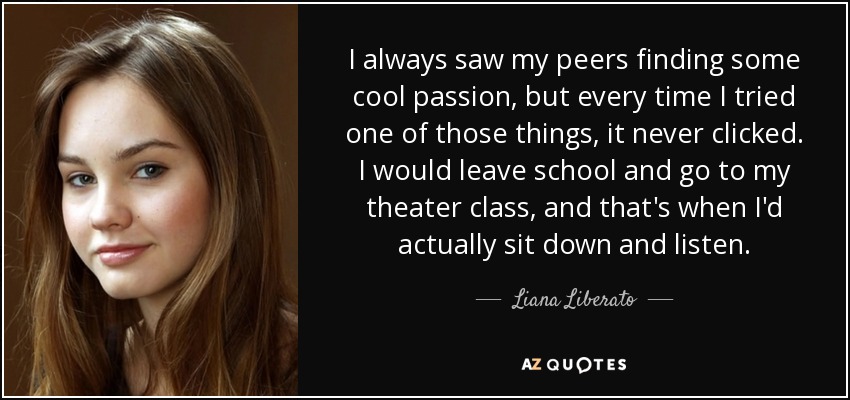 I always saw my peers finding some cool passion, but every time I tried one of those things, it never clicked. I would leave school and go to my theater class, and that's when I'd actually sit down and listen. - Liana Liberato