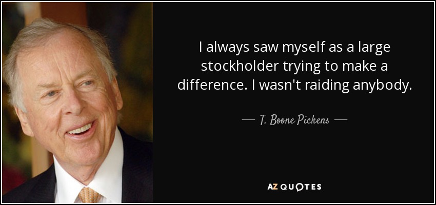 I always saw myself as a large stockholder trying to make a difference. I wasn't raiding anybody. - T. Boone Pickens