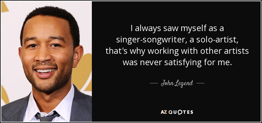 I always saw myself as a singer-songwriter, a solo-artist, that's why working with other artists was never satisfying for me. - John Legend