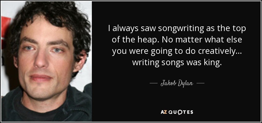 I always saw songwriting as the top of the heap. No matter what else you were going to do creatively... writing songs was king. - Jakob Dylan