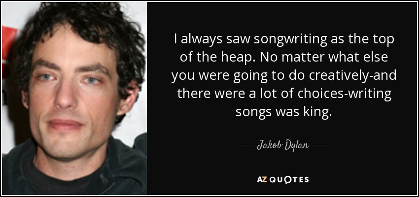 I always saw songwriting as the top of the heap. No matter what else you were going to do creatively-and there were a lot of choices-writing songs was king. - Jakob Dylan