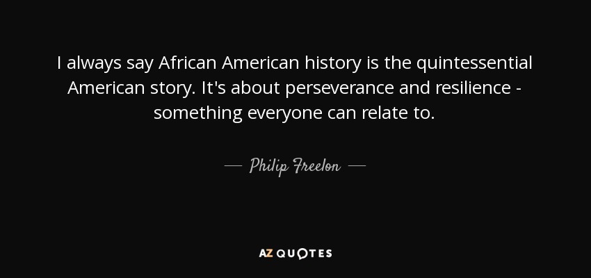 I always say African American history is the quintessential American story. It's about perseverance and resilience - something everyone can relate to. - Philip Freelon