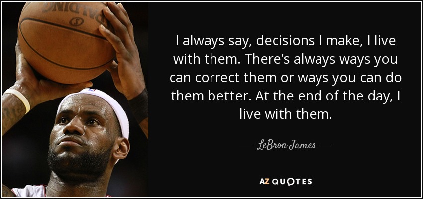 I always say, decisions I make, I live with them. There's always ways you can correct them or ways you can do them better. At the end of the day, I live with them. - LeBron James