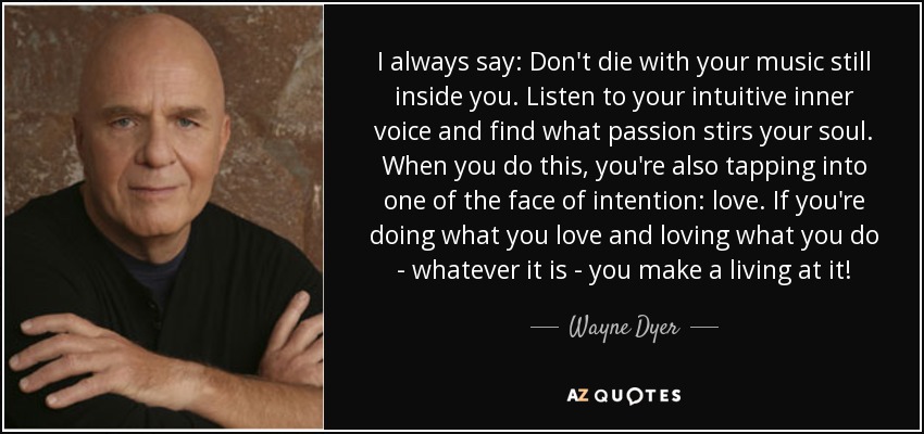 I always say: Don't die with your music still inside you. Listen to your intuitive inner voice and find what passion stirs your soul. When you do this, you're also tapping into one of the face of intention: love. If you're doing what you love and loving what you do - whatever it is - you make a living at it! - Wayne Dyer