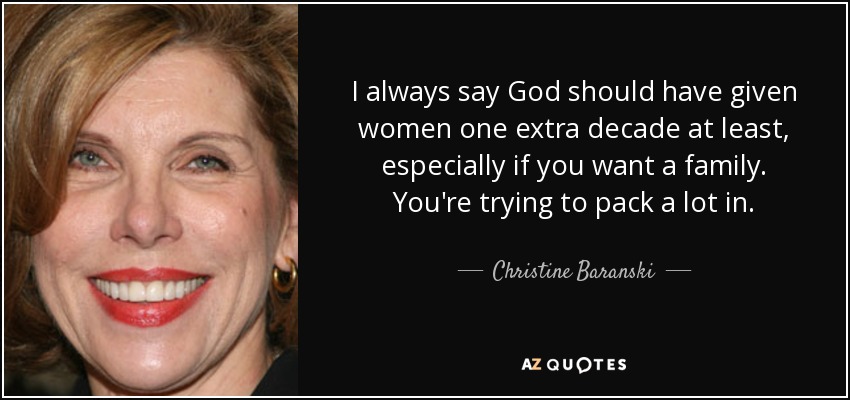 I always say God should have given women one extra decade at least, especially if you want a family. You're trying to pack a lot in. - Christine Baranski