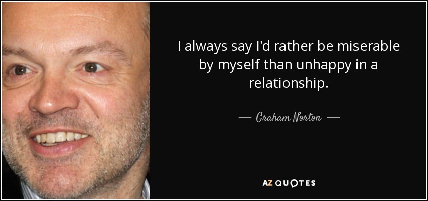 I always say I'd rather be miserable by myself than unhappy in a relationship. - Graham Norton