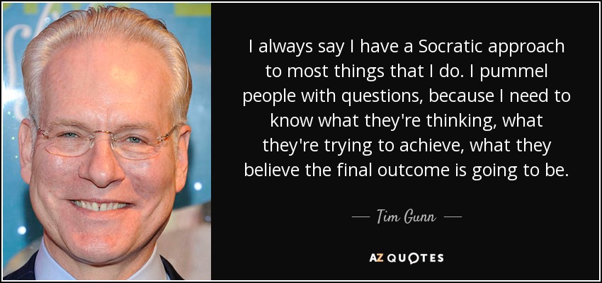 I always say I have a Socratic approach to most things that I do. I pummel people with questions, because I need to know what they're thinking, what they're trying to achieve, what they believe the final outcome is going to be. - Tim Gunn
