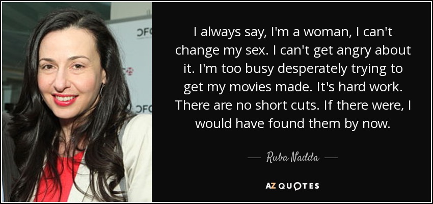 I always say, I'm a woman, I can't change my sex. I can't get angry about it. I'm too busy desperately trying to get my movies made. It's hard work. There are no short cuts. If there were, I would have found them by now. - Ruba Nadda