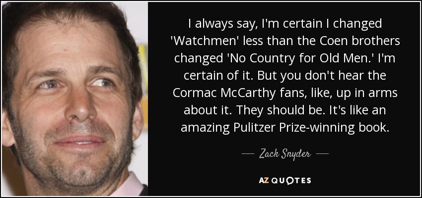 I always say, I'm certain I changed 'Watchmen' less than the Coen brothers changed 'No Country for Old Men.' I'm certain of it. But you don't hear the Cormac McCarthy fans, like, up in arms about it. They should be. It's like an amazing Pulitzer Prize-winning book. - Zack Snyder