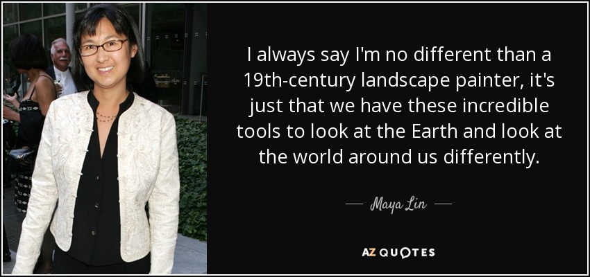 I always say I'm no different than a 19th-century landscape painter, it's just that we have these incredible tools to look at the Earth and look at the world around us differently. - Maya Lin