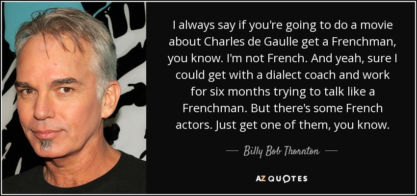 I always say if you're going to do a movie about Charles de Gaulle get a Frenchman, you know. I'm not French. And yeah, sure I could get with a dialect coach and work for six months trying to talk like a Frenchman. But there's some French actors. Just get one of them, you know. - Billy Bob Thornton