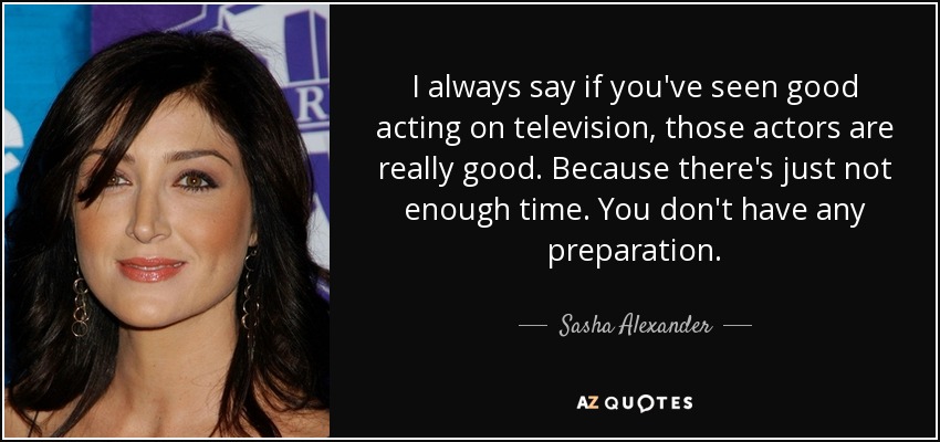 I always say if you've seen good acting on television, those actors are really good. Because there's just not enough time. You don't have any preparation. - Sasha Alexander