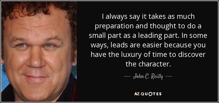 I always say it takes as much preparation and thought to do a small part as a leading part. In some ways, leads are easier because you have the luxury of time to discover the character. - John C. Reilly
