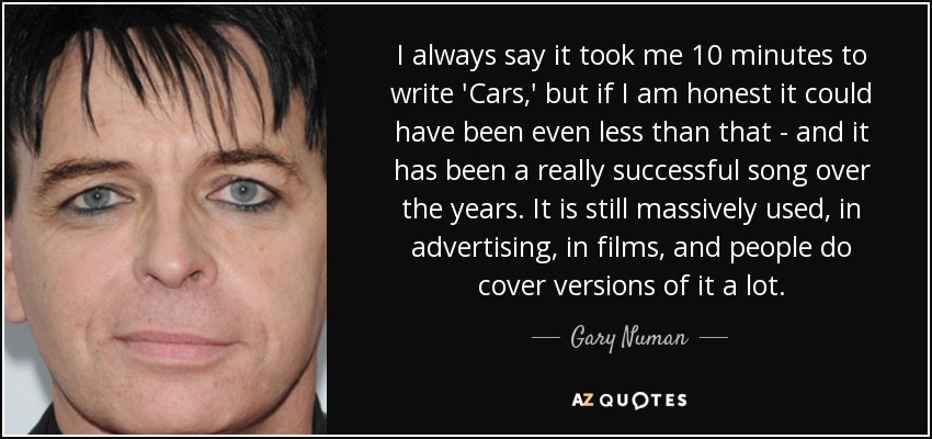 I always say it took me 10 minutes to write 'Cars,' but if I am honest it could have been even less than that - and it has been a really successful song over the years. It is still massively used, in advertising, in films, and people do cover versions of it a lot. - Gary Numan