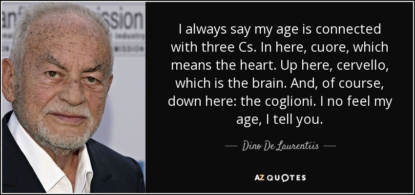I always say my age is connected with three Cs. In here, cuore, which means the heart. Up here, cervello, which is the brain. And, of course, down here: the coglioni. I no feel my age, I tell you. - Dino De Laurentiis