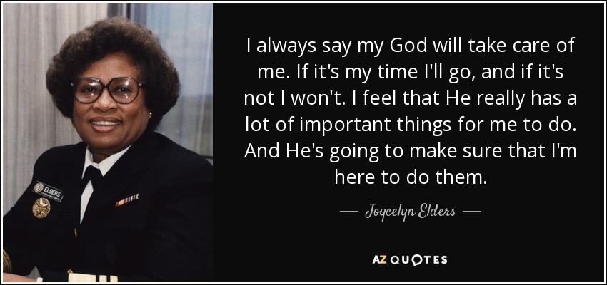 I always say my God will take care of me. If it's my time I'll go, and if it's not I won't. I feel that He really has a lot of important things for me to do. And He's going to make sure that I'm here to do them. - Joycelyn Elders