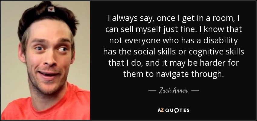 I always say, once I get in a room, I can sell myself just fine. I know that not everyone who has a disability has the social skills or cognitive skills that I do, and it may be harder for them to navigate through. - Zach Anner