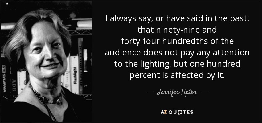 I always say, or have said in the past, that ninety-nine and forty-four-hundredths of the audience does not pay any attention to the lighting, but one hundred percent is affected by it. - Jennifer Tipton