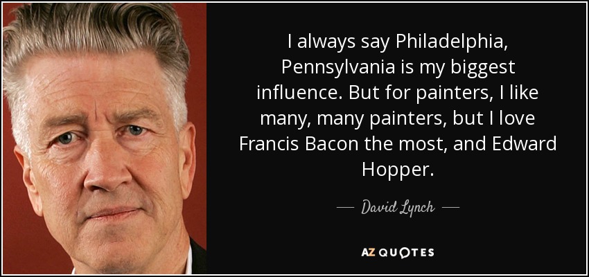 I always say Philadelphia, Pennsylvania is my biggest influence. But for painters, I like many, many painters, but I love Francis Bacon the most, and Edward Hopper. - David Lynch