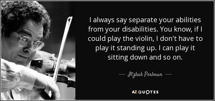 I always say separate your abilities from your disabilities. You know, if I could play the violin, I don't have to play it standing up. I can play it sitting down and so on. - Itzhak Perlman