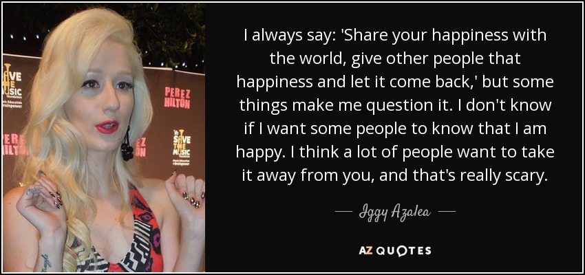 I always say: 'Share your happiness with the world, give other people that happiness and let it come back,' but some things make me question it. I don't know if I want some people to know that I am happy. I think a lot of people want to take it away from you, and that's really scary. - Iggy Azalea