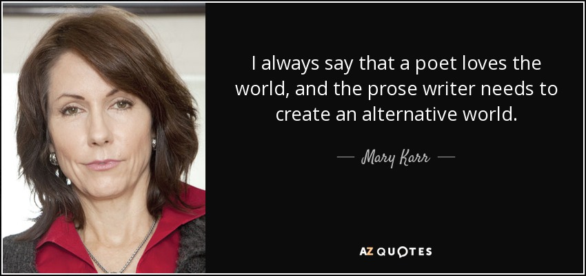 I always say that a poet loves the world, and the prose writer needs to create an alternative world. - Mary Karr
