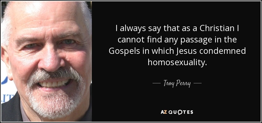 I always say that as a Christian I cannot find any passage in the Gospels in which Jesus condemned homosexuality. - Troy Perry