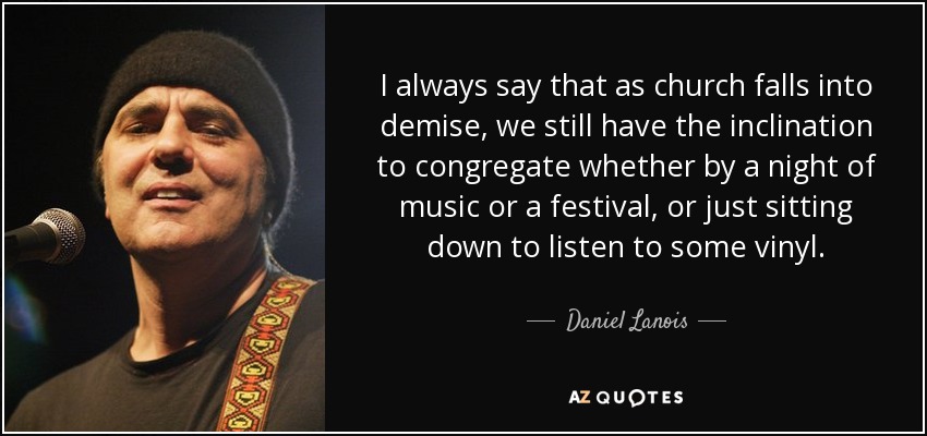 I always say that as church falls into demise, we still have the inclination to congregate whether by a night of music or a festival, or just sitting down to listen to some vinyl. - Daniel Lanois