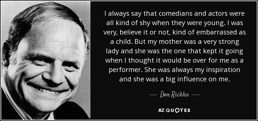 I always say that comedians and actors were all kind of shy when they were young. I was very, believe it or not, kind of embarrassed as a child. But my mother was a very strong lady and she was the one that kept it going when I thought it would be over for me as a performer. She was always my inspiration and she was a big influence on me. - Don Rickles