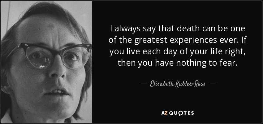 I always say that death can be one of the greatest experiences ever. If you live each day of your life right, then you have nothing to fear. - Elisabeth Kubler-Ross