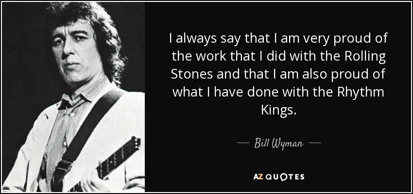 I always say that I am very proud of the work that I did with the Rolling Stones and that I am also proud of what I have done with the Rhythm Kings. - Bill Wyman