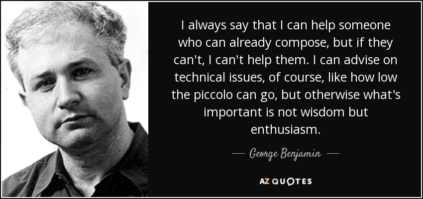 I always say that I can help someone who can already compose, but if they can't, I can't help them. I can advise on technical issues, of course, like how low the piccolo can go, but otherwise what's important is not wisdom but enthusiasm. - George Benjamin