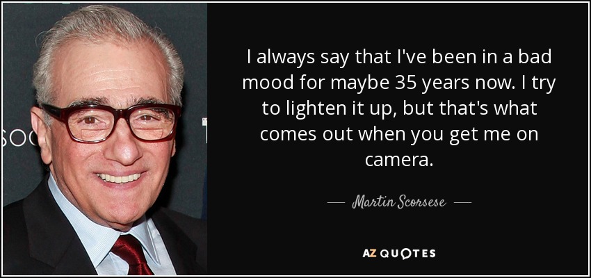 I always say that I've been in a bad mood for maybe 35 years now. I try to lighten it up, but that's what comes out when you get me on camera. - Martin Scorsese