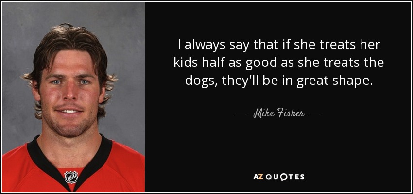 I always say that if she treats her kids half as good as she treats the dogs, they'll be in great shape. - Mike Fisher