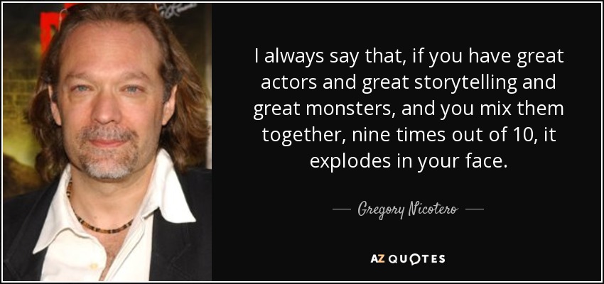 I always say that, if you have great actors and great storytelling and great monsters, and you mix them together, nine times out of 10, it explodes in your face. - Gregory Nicotero