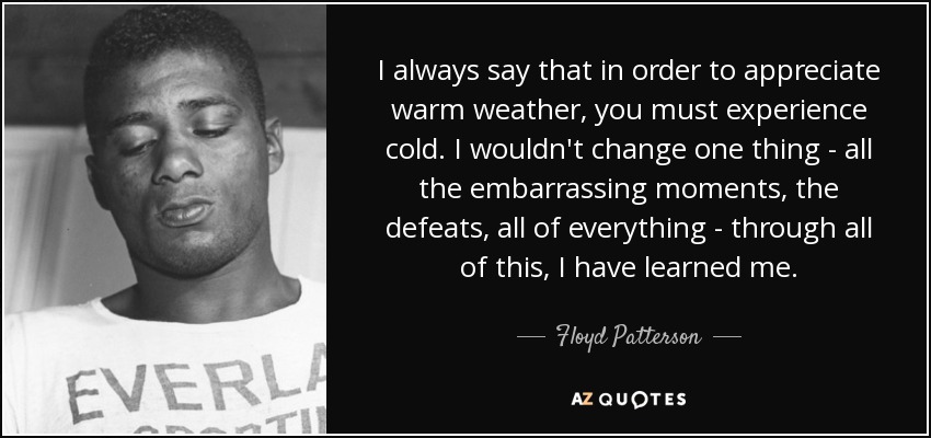 I always say that in order to appreciate warm weather, you must experience cold. I wouldn't change one thing - all the embarrassing moments, the defeats, all of everything - through all of this, I have learned me. - Floyd Patterson