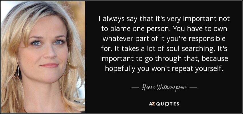 I always say that it's very important not to blame one person. You have to own whatever part of it you're responsible for. It takes a lot of soul-searching. It's important to go through that, because hopefully you won't repeat yourself. - Reese Witherspoon