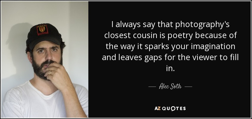 I always say that photography's closest cousin is poetry because of the way it sparks your imagination and leaves gaps for the viewer to fill in. - Alec Soth