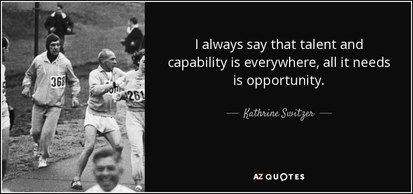 I always say that talent and capability is everywhere, all it needs is opportunity. - Kathrine Switzer