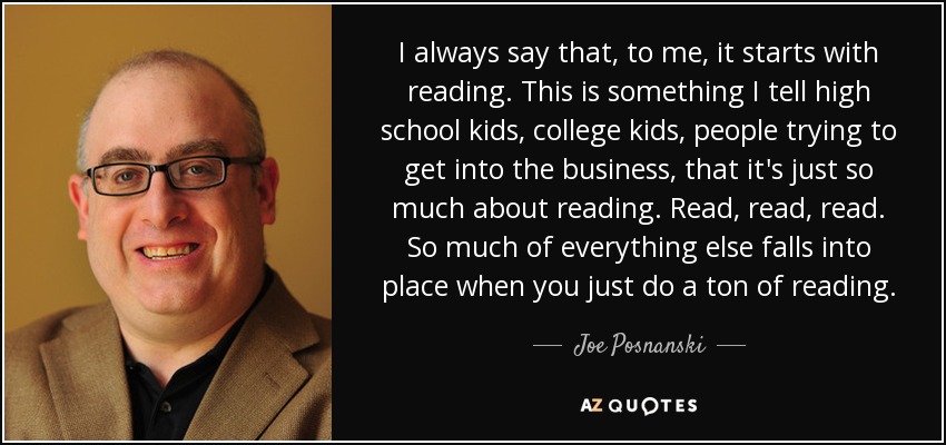 I always say that, to me, it starts with reading. This is something I tell high school kids, college kids, people trying to get into the business, that it's just so much about reading. Read, read, read. So much of everything else falls into place when you just do a ton of reading. - Joe Posnanski
