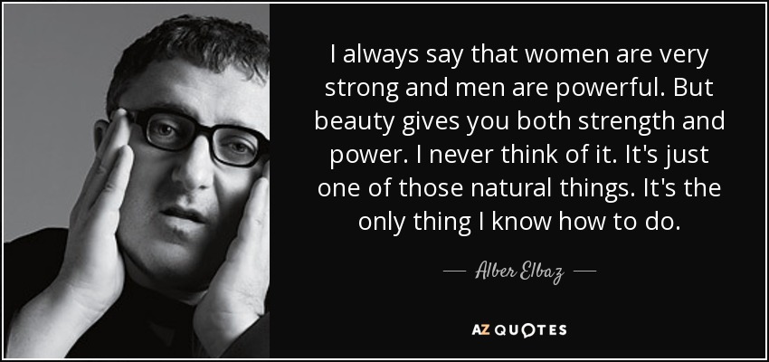 I always say that women are very strong and men are powerful. But beauty gives you both strength and power. I never think of it. It's just one of those natural things. It's the only thing I know how to do. - Alber Elbaz
