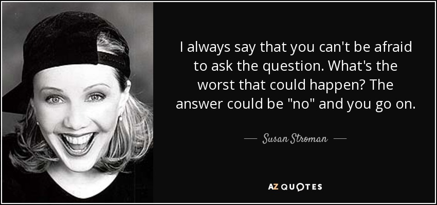 I always say that you can't be afraid to ask the question. What's the worst that could happen? The answer could be 