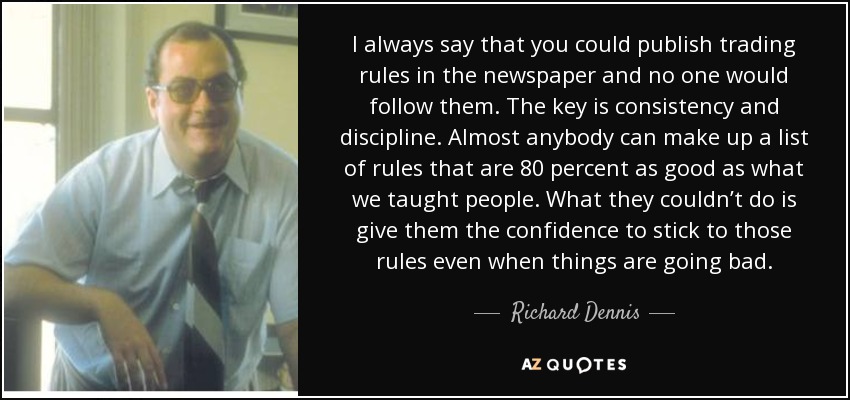 I always say that you could publish trading rules in the newspaper and no one would follow them. The key is consistency and discipline. Almost anybody can make up a list of rules that are 80 percent as good as what we taught people. What they couldn’t do is give them the confidence to stick to those rules even when things are going bad. - Richard Dennis