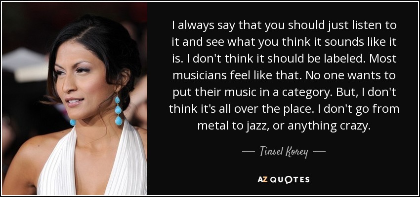 I always say that you should just listen to it and see what you think it sounds like it is. I don't think it should be labeled. Most musicians feel like that. No one wants to put their music in a category. But, I don't think it's all over the place. I don't go from metal to jazz, or anything crazy. - Tinsel Korey