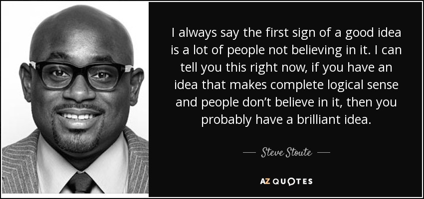 I always say the first sign of a good idea is a lot of people not believing in it. I can tell you this right now, if you have an idea that makes complete logical sense and people don’t believe in it, then you probably have a brilliant idea. - Steve Stoute