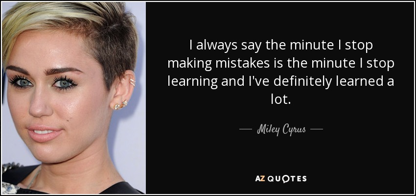 I always say the minute I stop making mistakes is the minute I stop learning and I've definitely learned a lot. - Miley Cyrus